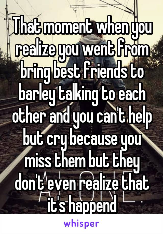That moment when you realize you went from bring best friends to barley talking to each other and you can't help but cry because you miss them but they don't even realize that it's happend