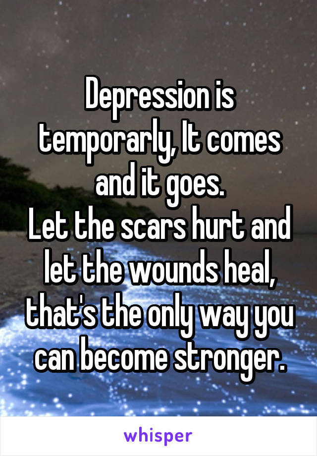 Depression is temporarly, It comes and it goes.
Let the scars hurt and let the wounds heal, that's the only way you can become stronger.