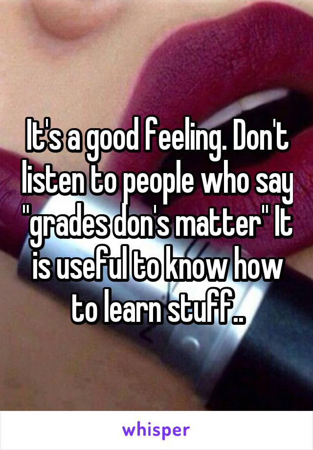 It's a good feeling. Don't listen to people who say "grades don's matter" It is useful to know how to learn stuff..