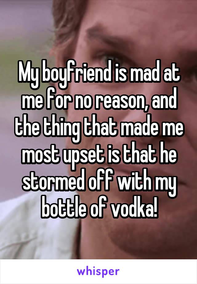 My boyfriend is mad at me for no reason, and the thing that made me most upset is that he stormed off with my bottle of vodka!