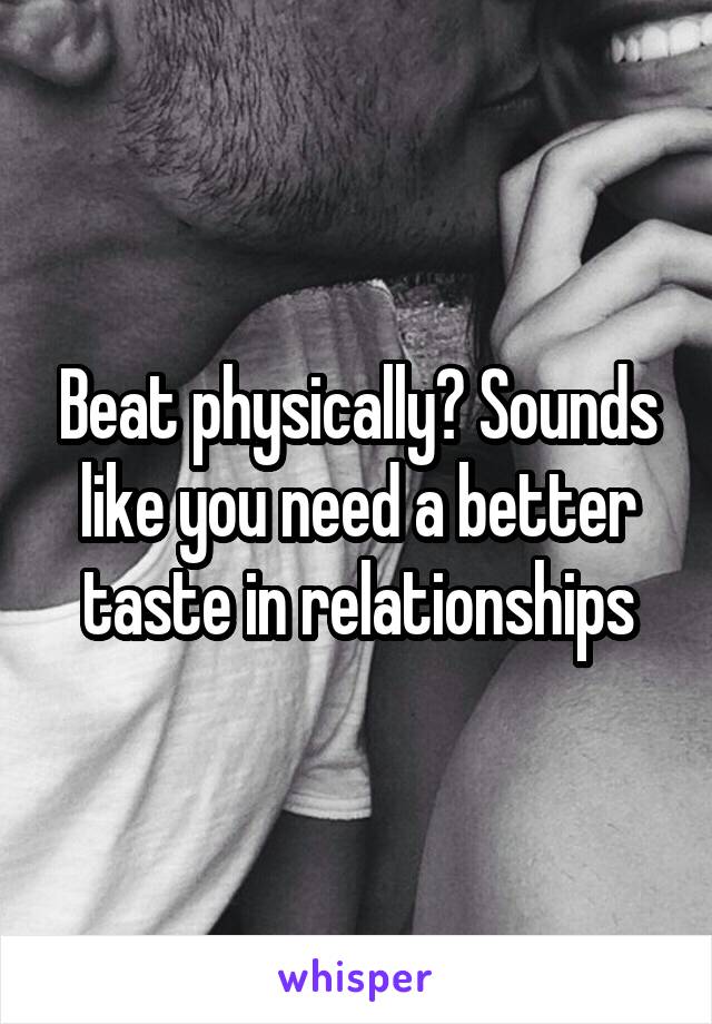 Beat physically? Sounds like you need a better taste in relationships