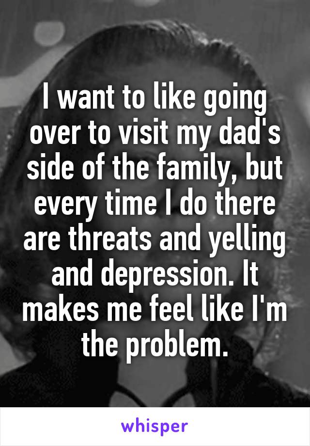 I want to like going over to visit my dad's side of the family, but every time I do there are threats and yelling and depression. It makes me feel like I'm the problem.