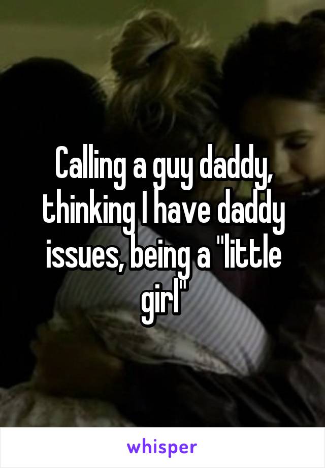 Calling a guy daddy, thinking I have daddy issues, being a "little girl"