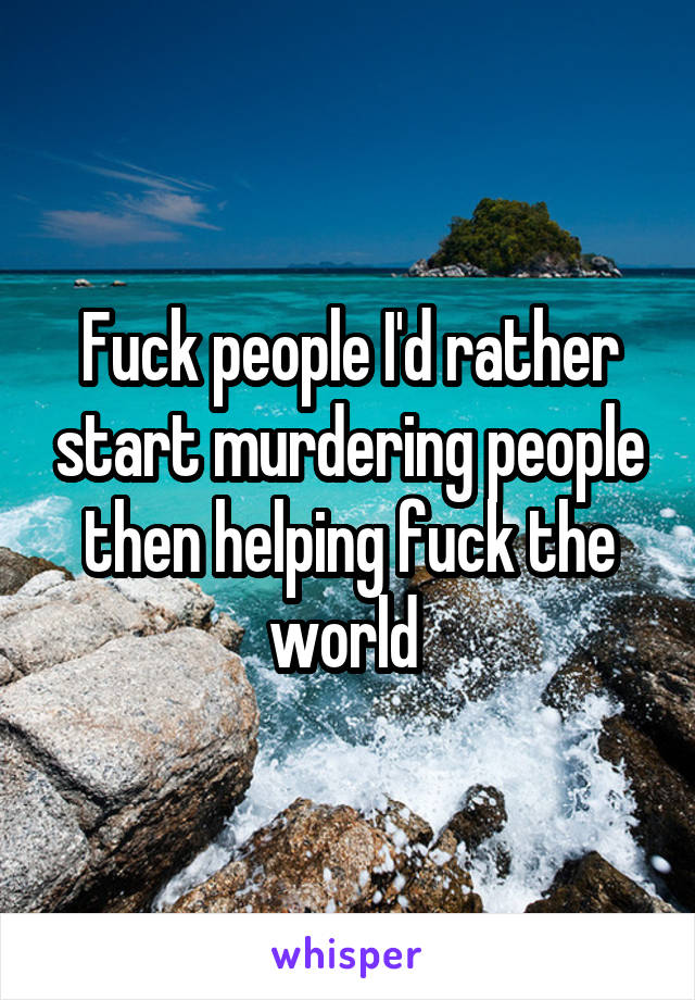 Fuck people I'd rather start murdering people then helping fuck the world 