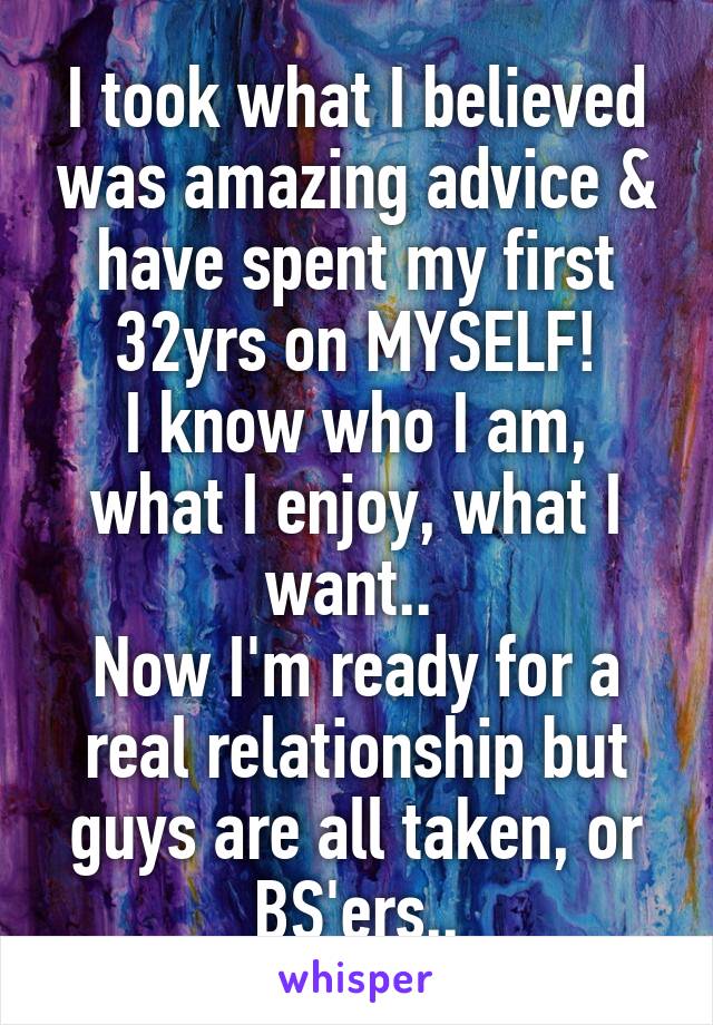 I took what I believed was amazing advice & have spent my first 32yrs on MYSELF!
I know who I am, what I enjoy, what I want.. 
Now I'm ready for a real relationship but guys are all taken, or BS'ers..