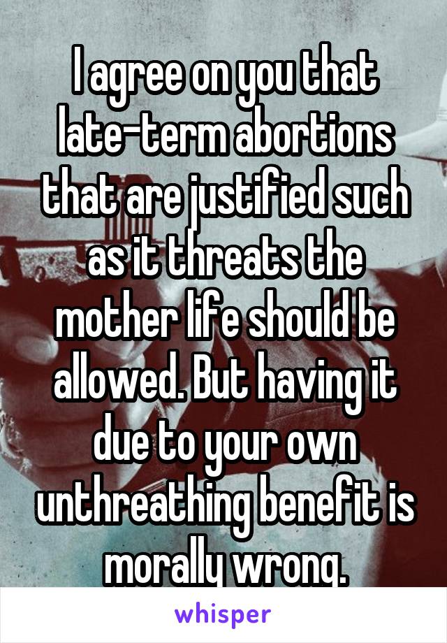 I agree on you that late-term abortions that are justified such as it threats the mother life should be allowed. But having it due to your own unthreathing benefit is morally wrong.