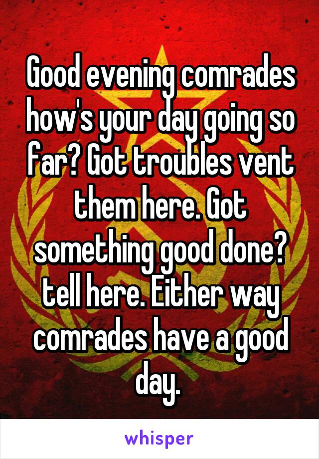 Good evening comrades how's your day going so far? Got troubles vent them here. Got something good done? tell here. Either way comrades have a good day. 