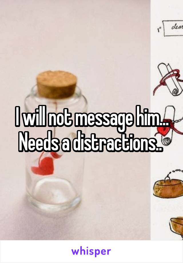 I will not message him... Needs a distractions.. 