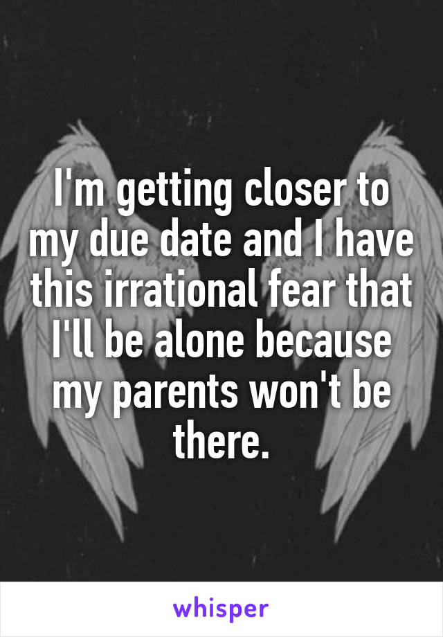 I'm getting closer to my due date and I have this irrational fear that I'll be alone because my parents won't be there.