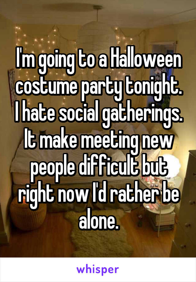 I'm going to a Halloween costume party tonight. I hate social gatherings. It make meeting new people difficult but right now I'd rather be alone.