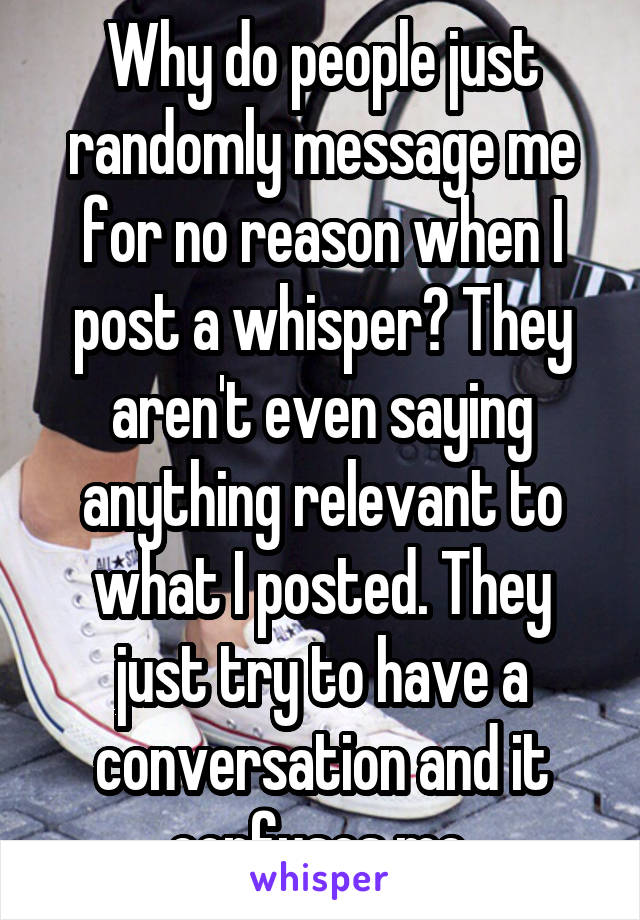 Why do people just randomly message me for no reason when I post a whisper? They aren't even saying anything relevant to what I posted. They just try to have a conversation and it confuses me.