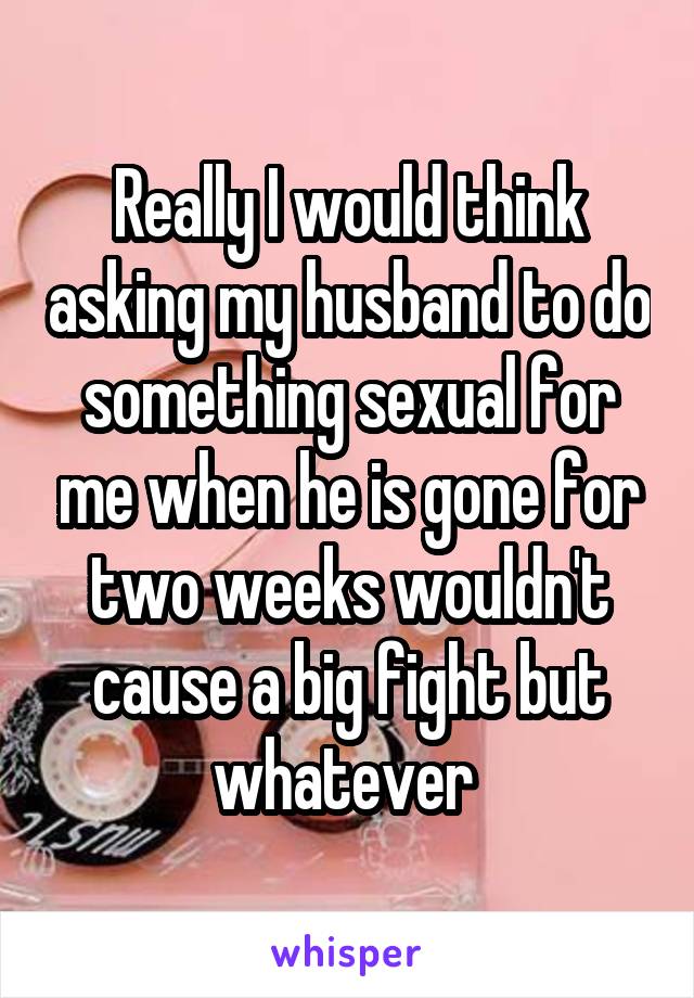 Really I would think asking my husband to do something sexual for me when he is gone for two weeks wouldn't cause a big fight but whatever 