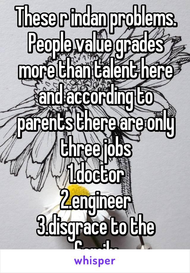 These r indan problems.
People value grades more than talent here and according to parents there are only three jobs
1.doctor
2.engineer
3.disgrace to the family