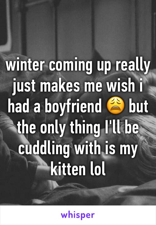 winter coming up really just makes me wish i had a boyfriend 😩 but the only thing I'll be cuddling with is my kitten lol