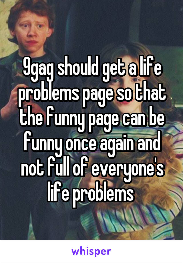 9gag should get a life problems page so that the funny page can be funny once again and not full of everyone's life problems 