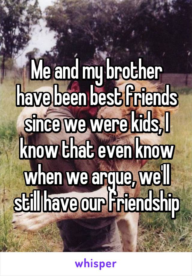 Me and my brother have been best friends since we were kids, I know that even know when we argue, we'll still have our friendship