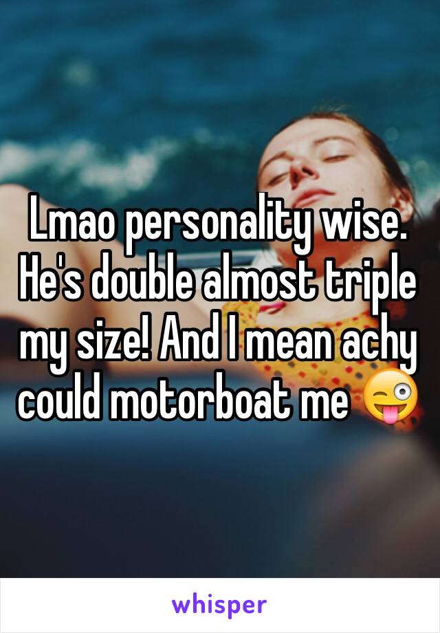 Lmao personality wise. He's double almost triple my size! And I mean achy could motorboat me 😜