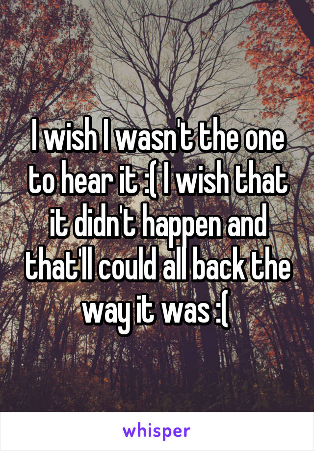 I wish I wasn't the one to hear it :( I wish that it didn't happen and that'll could all back the way it was :( 