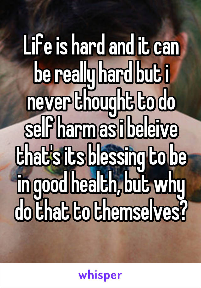 Life is hard and it can be really hard but i never thought to do self harm as i beleive that's its blessing to be in good health, but why do that to themselves? 