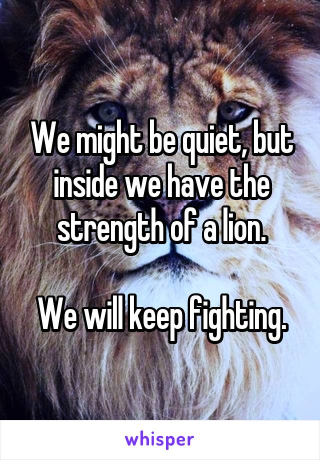 We might be quiet, but inside we have the strength of a lion.

We will keep fighting.