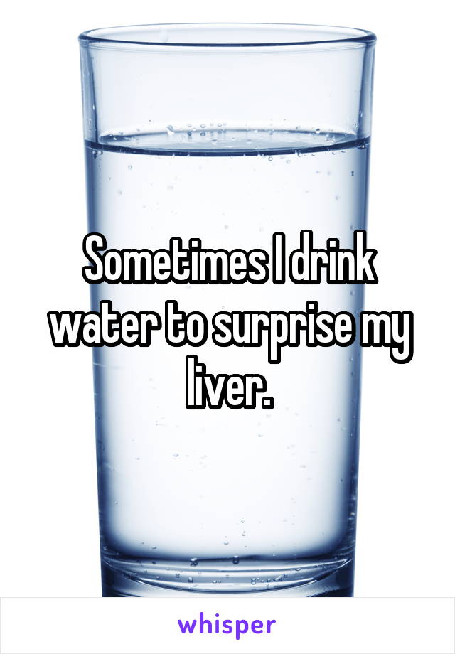 Sometimes I drink water to surprise my liver.