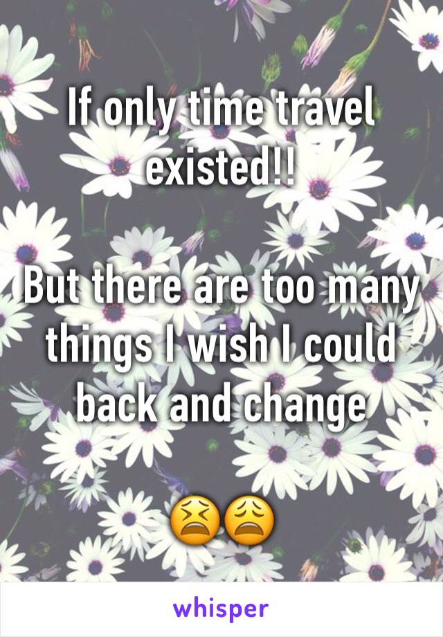 If only time travel existed!!
 
But there are too many things I wish I could back and change

😫😩