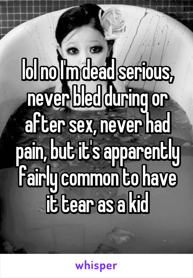 lol no I'm dead serious, never bled during or after sex, never had pain, but it's apparently fairly common to have it tear as a kid