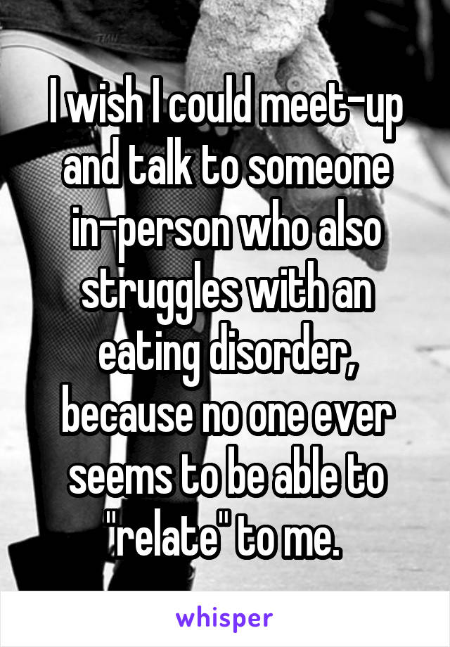 I wish I could meet-up and talk to someone in-person who also struggles with an eating disorder, because no one ever seems to be able to "relate" to me. 