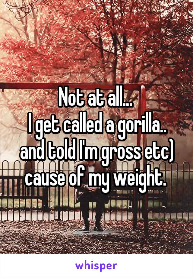 Not at all... 
I get called a gorilla.. and told I'm gross etc) cause of my weight. 