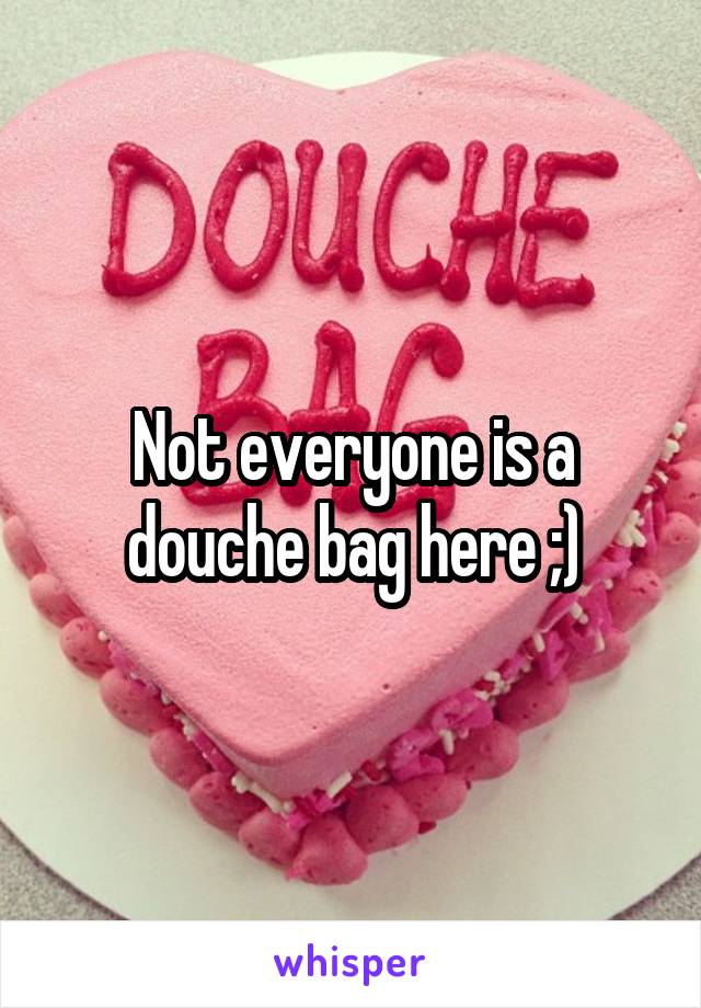 Not everyone is a douche bag here ;)