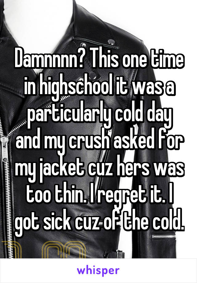 Damnnnn? This one time in highschool it was a particularly cold day and my crush asked for my jacket cuz hers was too thin. I regret it. I got sick cuz of the cold.