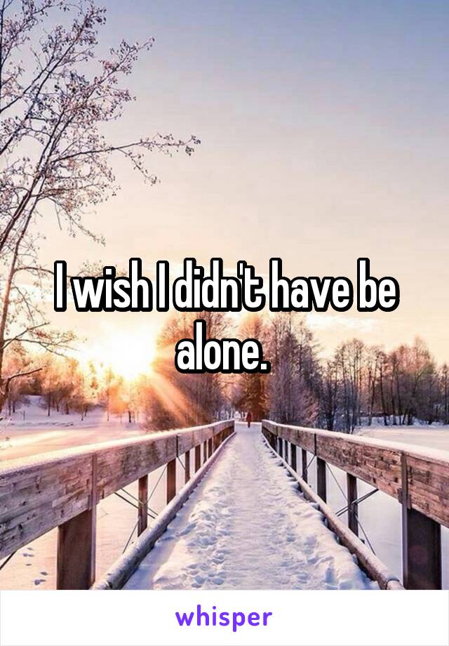 I wish I didn't have be alone. 