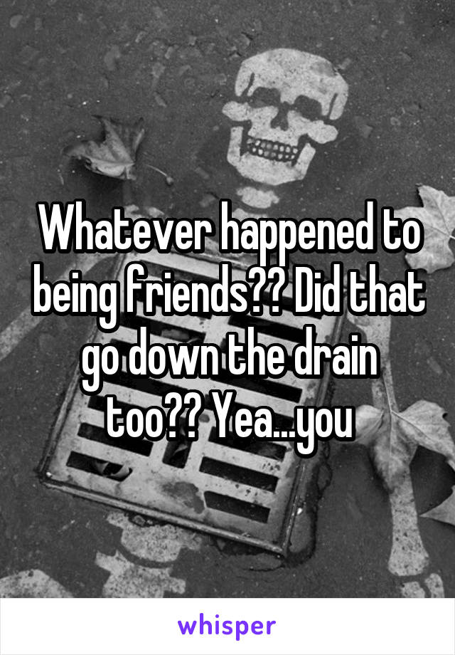 Whatever happened to being friends?? Did that go down the drain too?? Yea...you