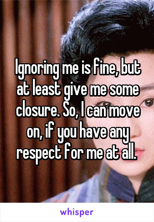 Ignoring me is fine, but at least give me some closure. So, I can move on, if you have any respect for me at all. 