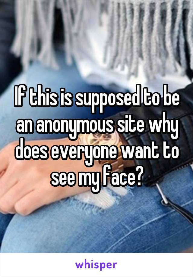 If this is supposed to be an anonymous site why does everyone want to see my face?
