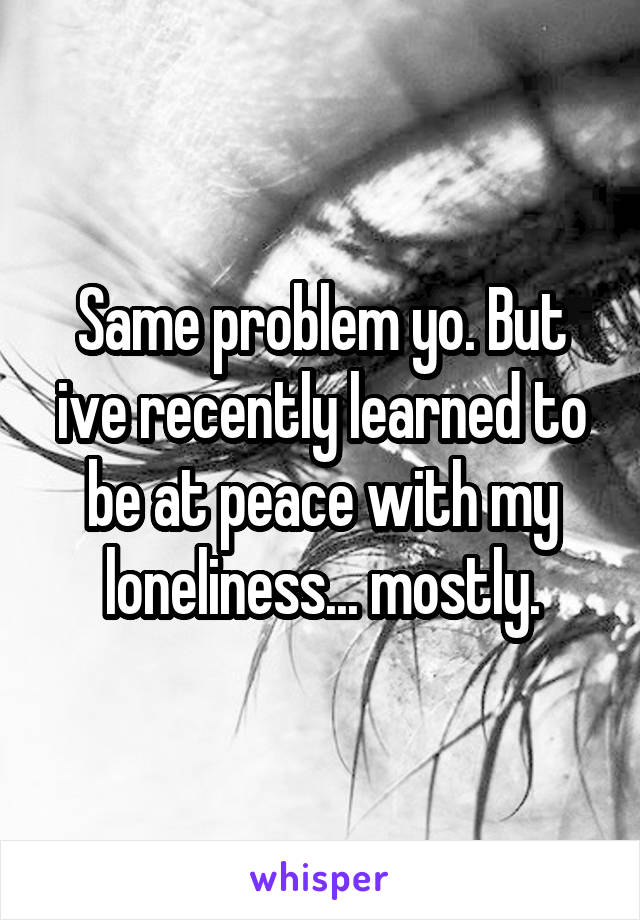 Same problem yo. But ive recently learned to be at peace with my loneliness... mostly.