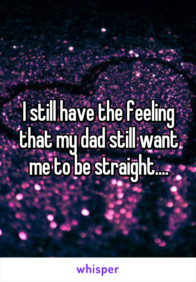 I still have the feeling that my dad still want me to be straight....