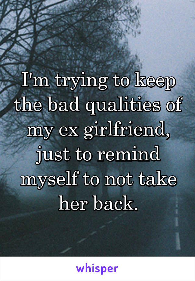I'm trying to keep the bad qualities of my ex girlfriend, just to remind myself to not take her back.