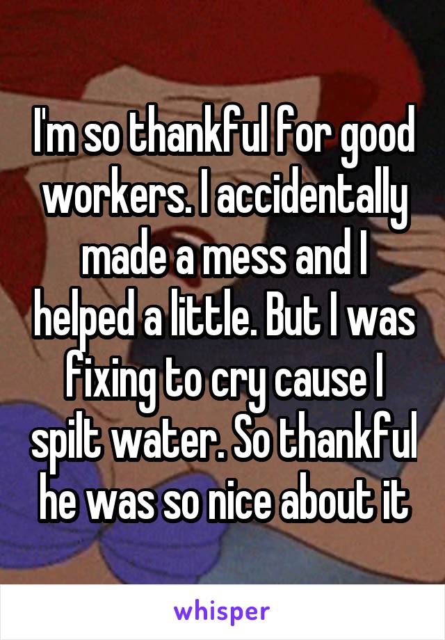 I'm so thankful for good workers. I accidentally made a mess and I helped a little. But I was fixing to cry cause I spilt water. So thankful he was so nice about it