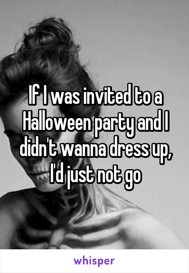 If I was invited to a Halloween party and I didn't wanna dress up, I'd just not go