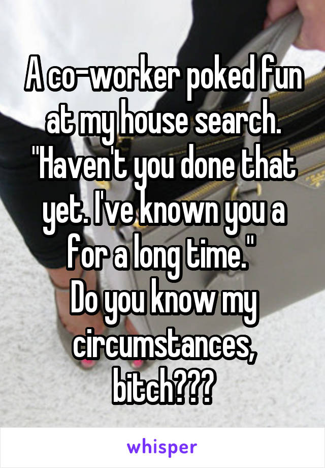 A co-worker poked fun at my house search. "Haven't you done that yet. I've known you a for a long time." 
Do you know my circumstances, bitch???