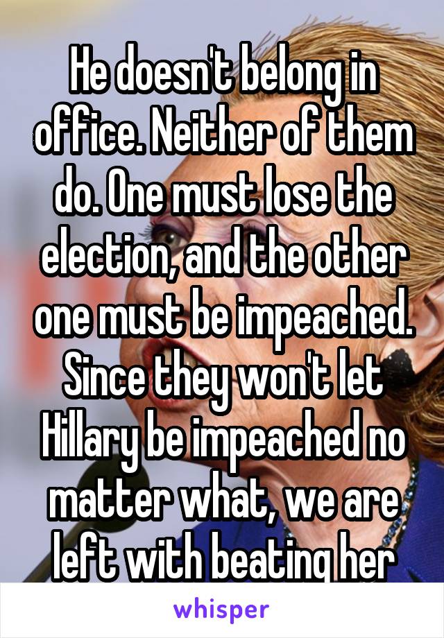 He doesn't belong in office. Neither of them do. One must lose the election, and the other one must be impeached. Since they won't let Hillary be impeached no matter what, we are left with beating her