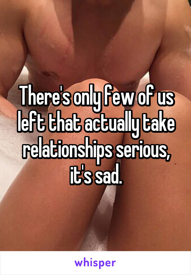 There's only few of us left that actually take relationships serious, it's sad.