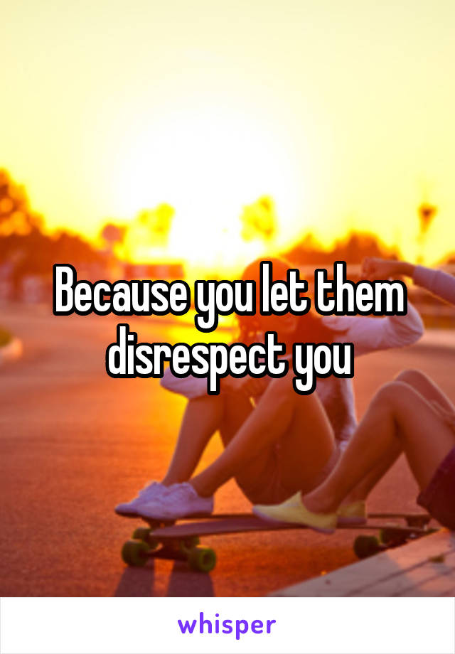 Because you let them disrespect you