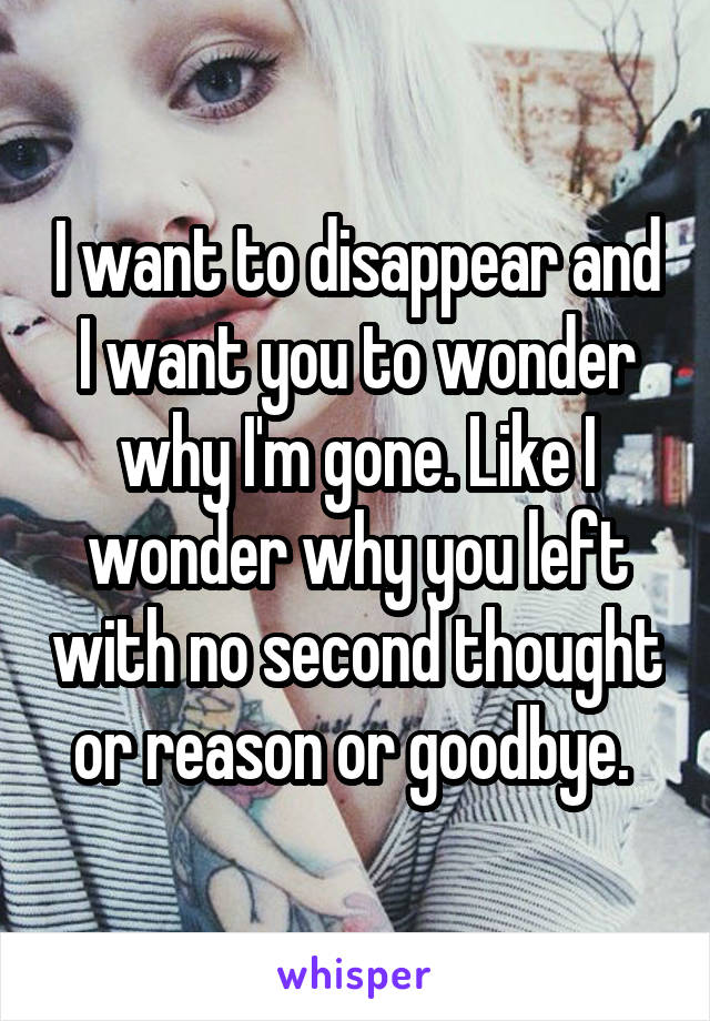 I want to disappear and I want you to wonder why I'm gone. Like I wonder why you left with no second thought or reason or goodbye. 