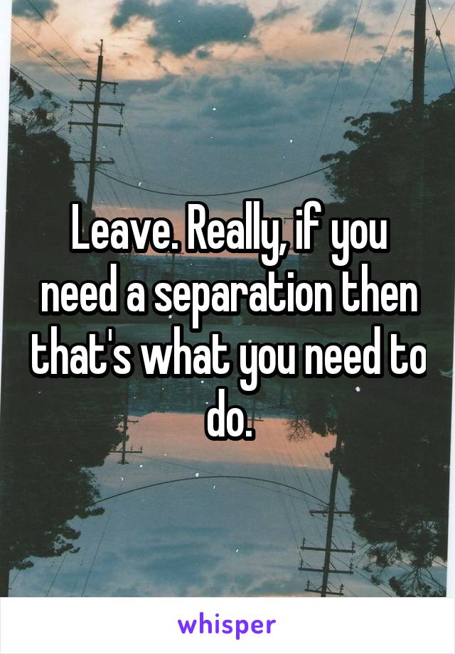 Leave. Really, if you need a separation then that's what you need to do.