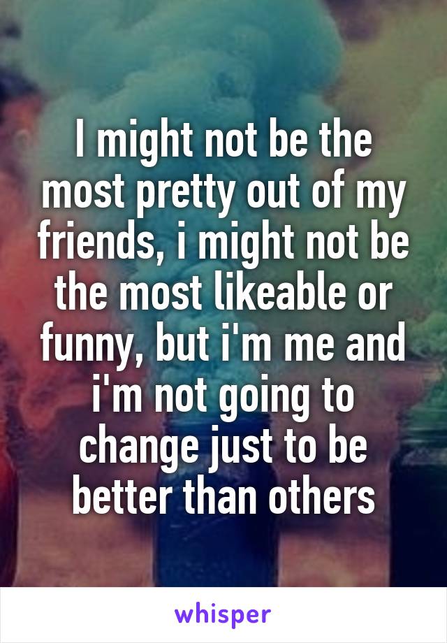 I might not be the most pretty out of my friends, i might not be the most likeable or funny, but i'm me and i'm not going to change just to be better than others