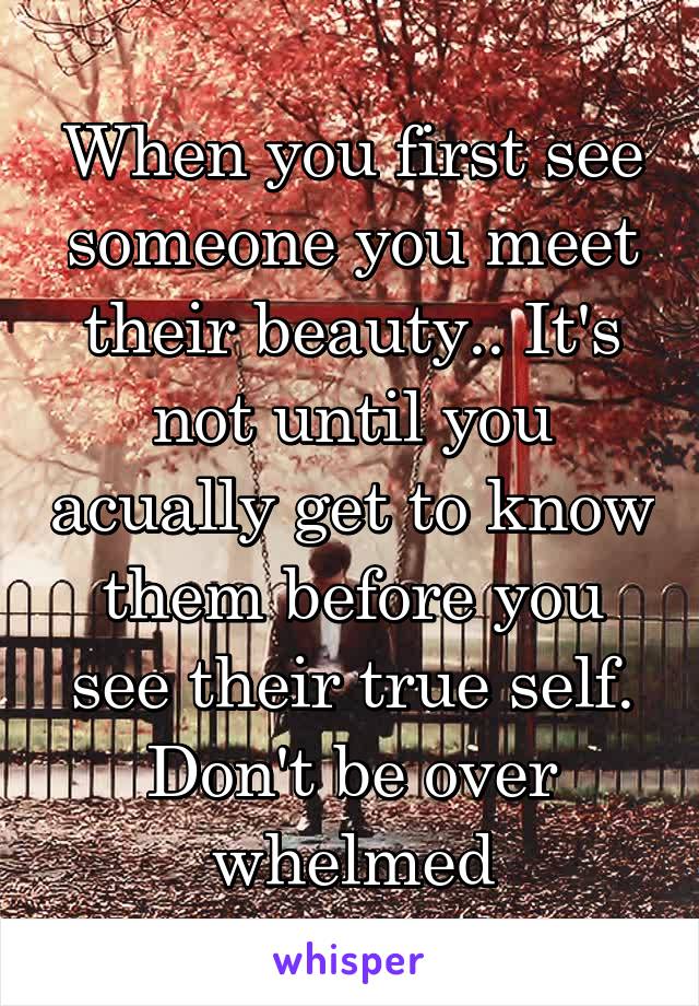 When you first see someone you meet their beauty.. It's not until you acually get to know them before you see their true self. Don't be over whelmed