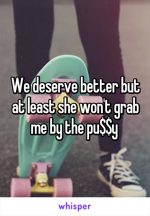 We deserve better but at least she won't grab me by the pu$$y 