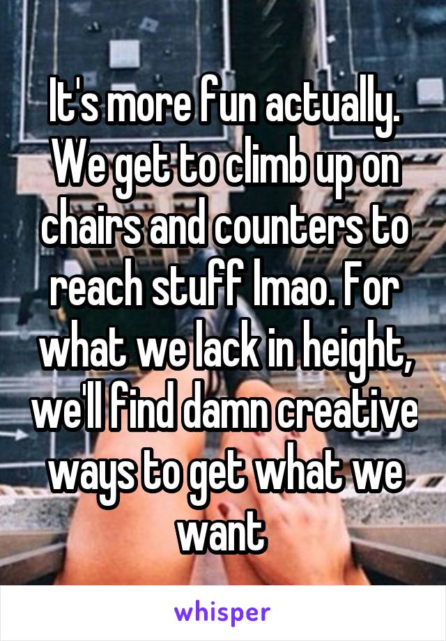 It's more fun actually. We get to climb up on chairs and counters to reach stuff lmao. For what we lack in height, we'll find damn creative ways to get what we want 